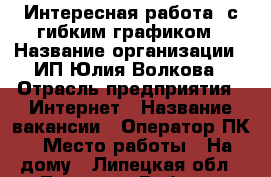 Интересная работа  с гибким графиком › Название организации ­ ИП Юлия Волкова › Отрасль предприятия ­ Интернет › Название вакансии ­ Оператор ПК › Место работы ­ На дому - Липецкая обл., Липецк г. Работа » Вакансии   . Липецкая обл.,Липецк г.